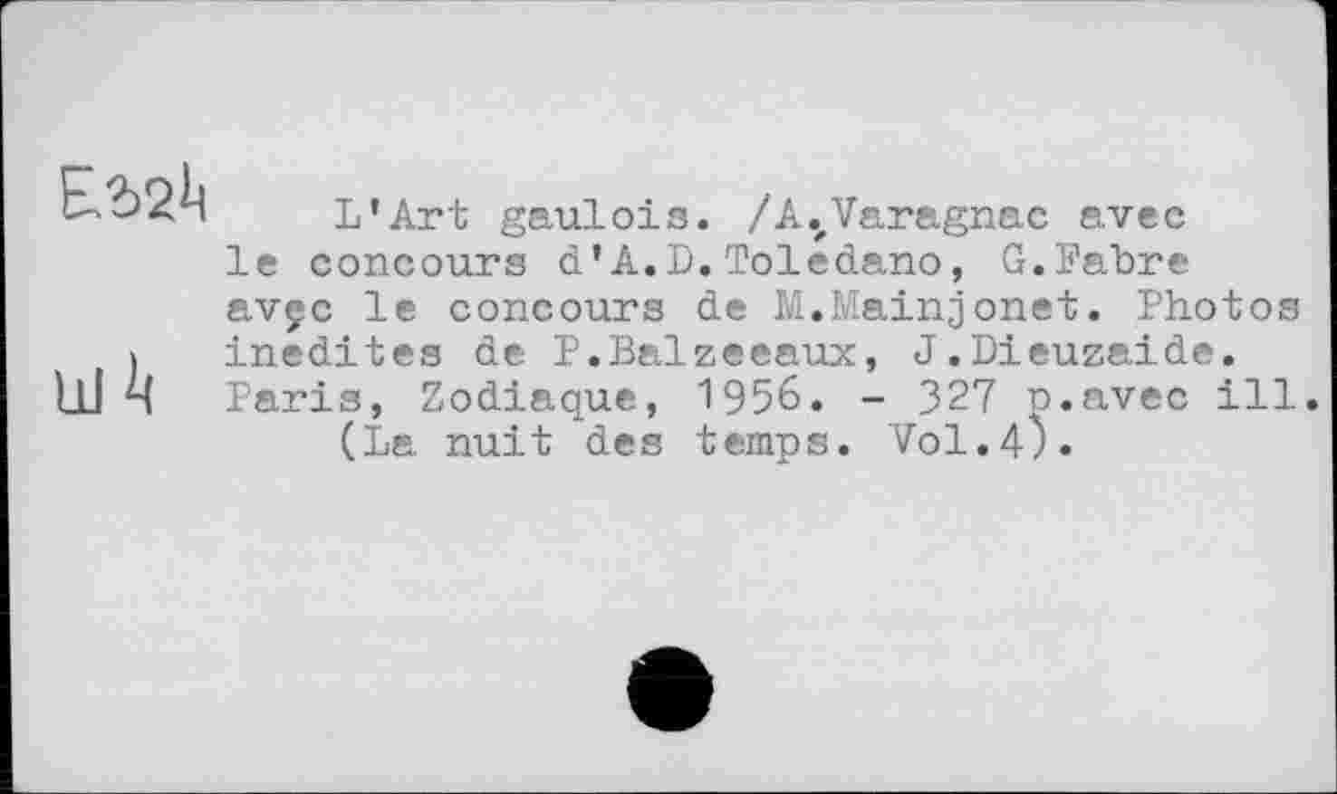 ﻿Ш А
L’Art gaulois. /A.zVaragnac avec le concours d’A.D.Toledano, G.Fabre avçc le concours de M.Mainjonet. Photos inédites de P.Balzeeaux, J.Dieuzaide. Paris, Zodiaque, 1956. - 327 p.avec ill.
(La nuit des temps. Vol.4).